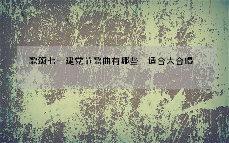 歌颂七一建党节歌曲有哪些 适合大合唱
